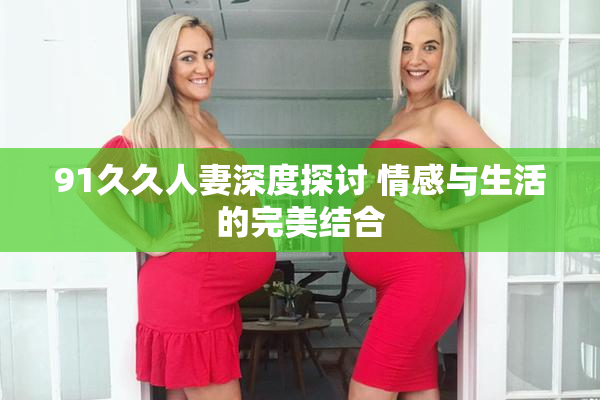 91久久人妻深度探讨 情感与生活的完美结合