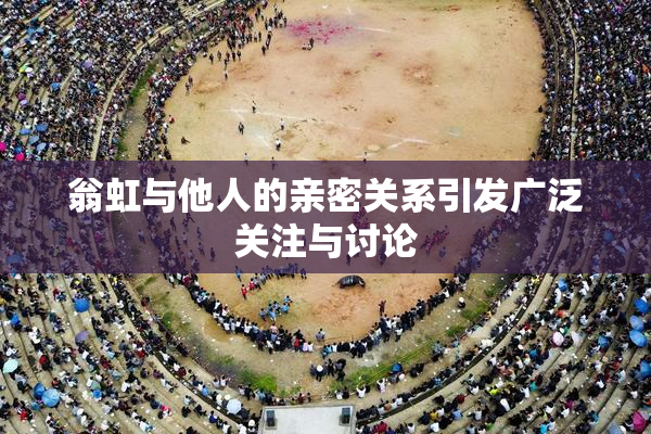 翁虹与他人的亲密关系引发广泛关注与讨论