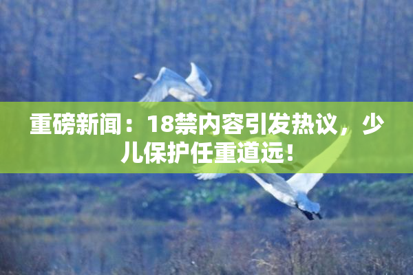 重磅新闻：18禁内容引发热议，少儿保护任重道远！