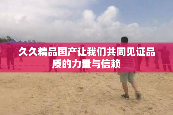 久久精品国产让我们共同见证品质的力量与信赖