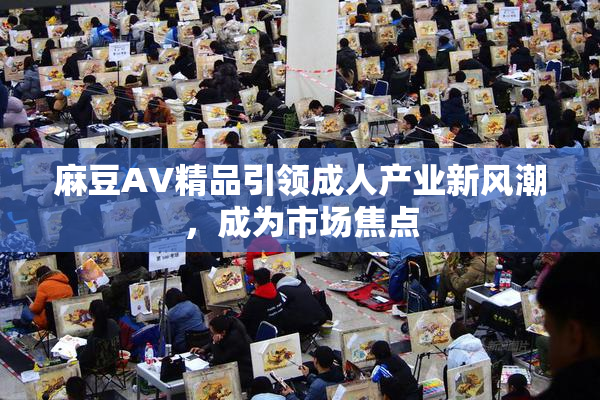 麻豆AV精品引领成人产业新风潮，成为市场焦点