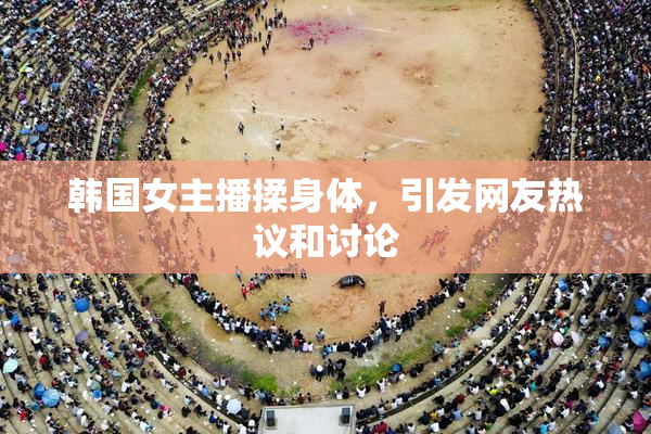 韩国女主播揉身体，引发网友热议和讨论