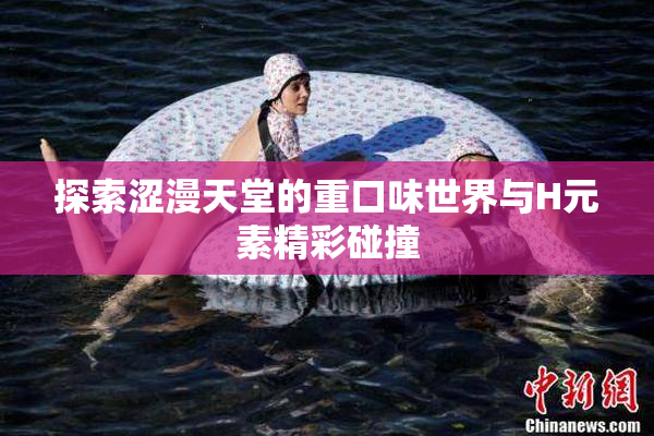 探索涩漫天堂的重口味世界与H元素精彩碰撞