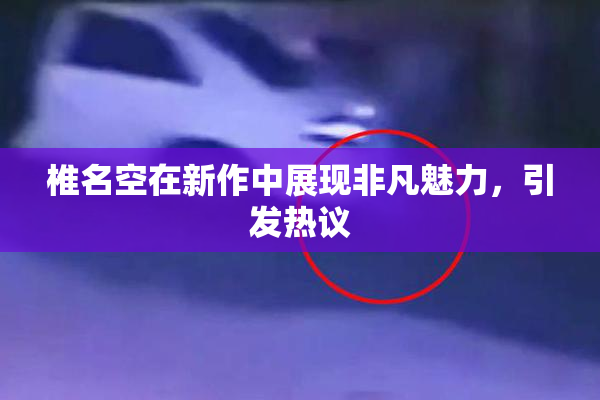 椎名空在新作中展现非凡魅力，引发热议