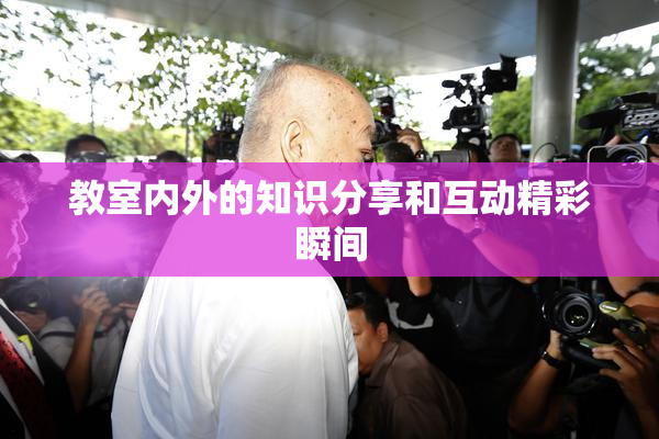 教室内外的知识分享和互动精彩瞬间