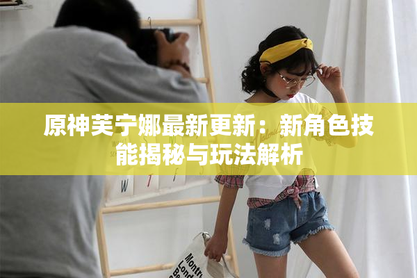 原神芙宁娜最新更新：新角色技能揭秘与玩法解析