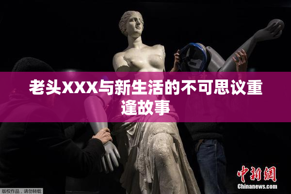 老头XXX与新生活的不可思议重逢故事