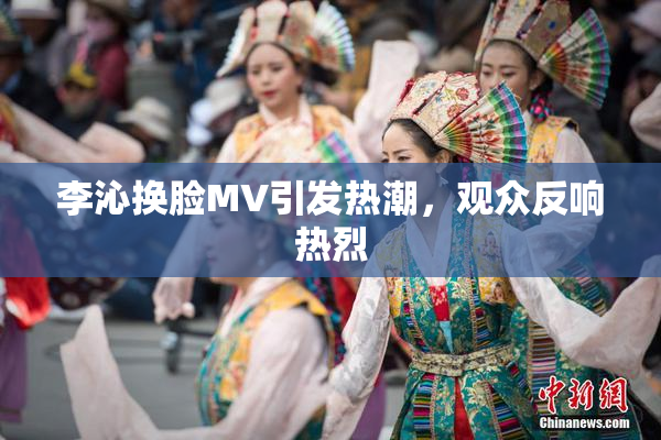 李沁换脸MV引发热潮，观众反响热烈