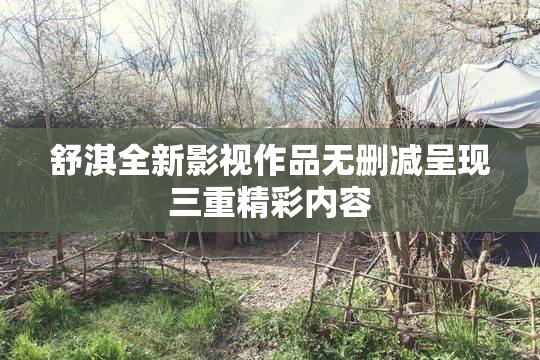 舒淇全新影视作品无删减呈现三重精彩内容