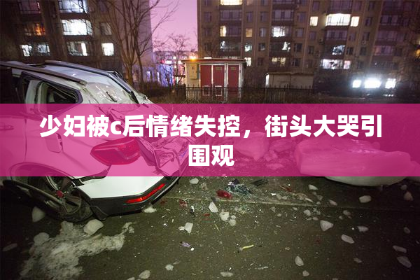 少妇被c后情绪失控，街头大哭引围观