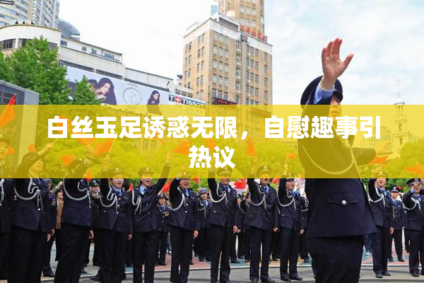 白丝玉足诱惑无限，自慰趣事引热议