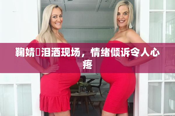 鞠婧祎泪洒现场，情绪倾诉令人心疼