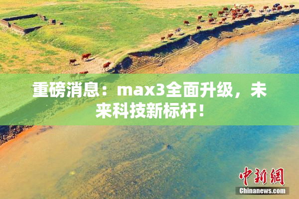 重磅消息：max3全面升级，未来科技新标杆！