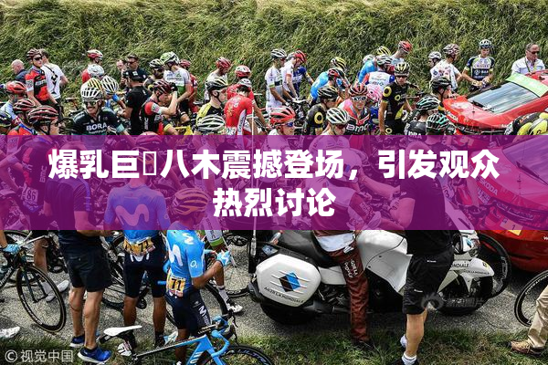 爆乳巨凥八木震撼登场，引发观众热烈讨论