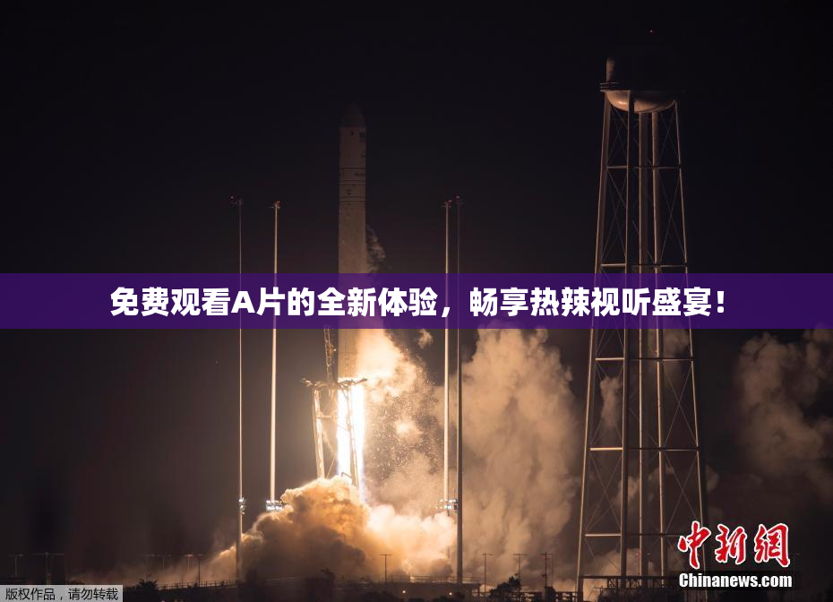 免费观看A片的全新体验，畅享热辣视听盛宴！