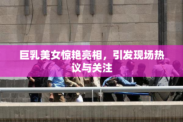 巨乳美女惊艳亮相，引发现场热议与关注