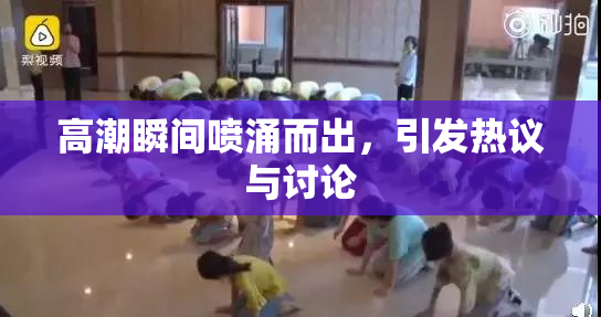 高潮瞬间喷涌而出，引发热议与讨论