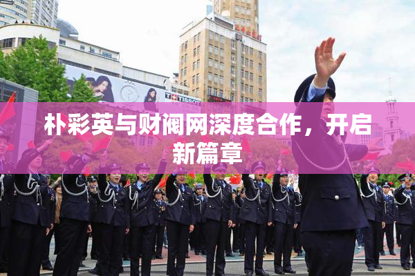 朴彩英与财阀网深度合作，开启新篇章