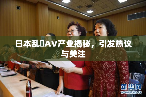 日本乱婬AV产业揭秘，引发热议与关注