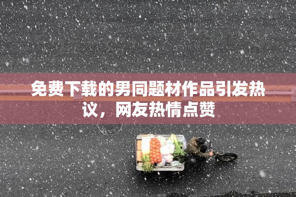 免费下载的男同题材作品引发热议，网友热情点赞