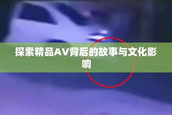 探索精品AV背后的故事与文化影响