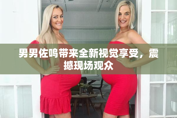 男男佐鸣带来全新视觉享受，震撼现场观众
