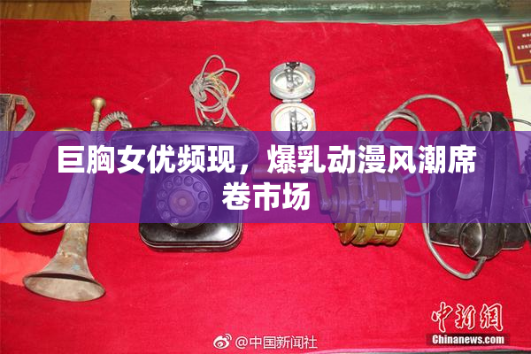 巨胸女优频现，爆乳动漫风潮席卷市场
