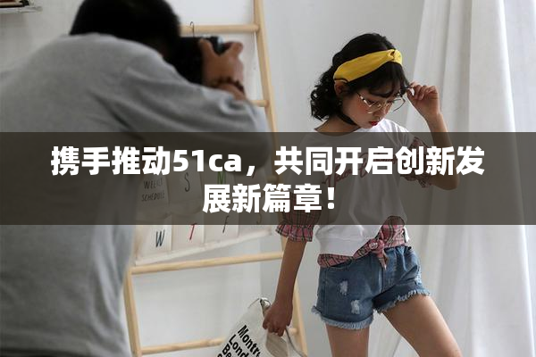 携手推动51ca，共同开启创新发展新篇章！