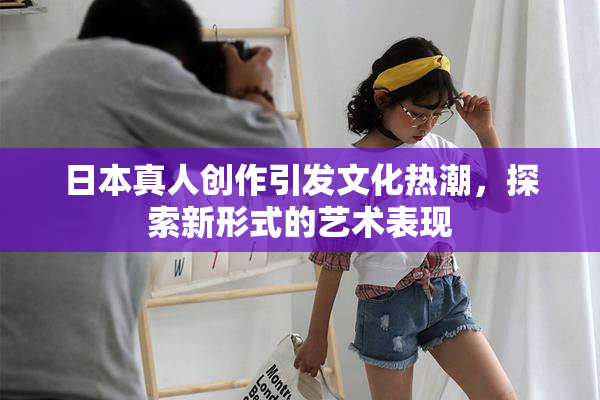 日本真人创作引发文化热潮，探索新形式的艺术表现