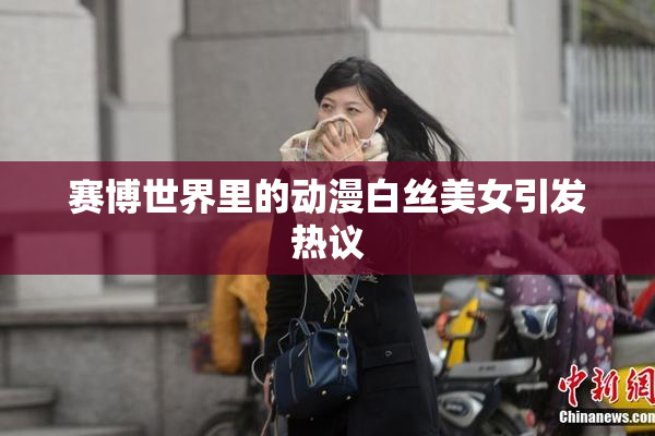 赛博世界里的动漫白丝美女引发热议