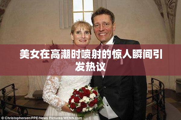 美女在高潮时喷射的惊人瞬间引发热议