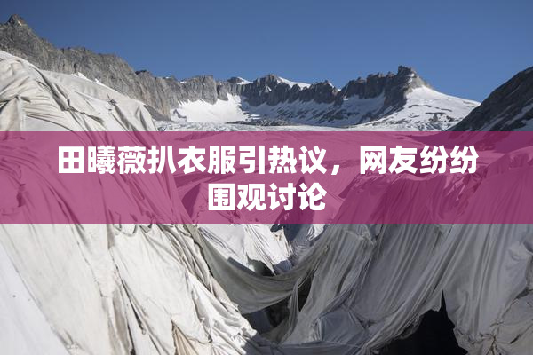 田曦薇扒衣服引热议，网友纷纷围观讨论