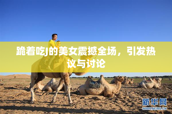 跪着吃J的美女震撼全场，引发热议与讨论