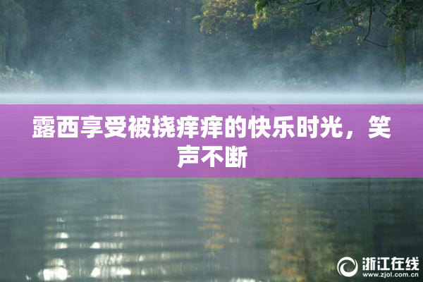 露西享受被挠痒痒的快乐时光，笑声不断