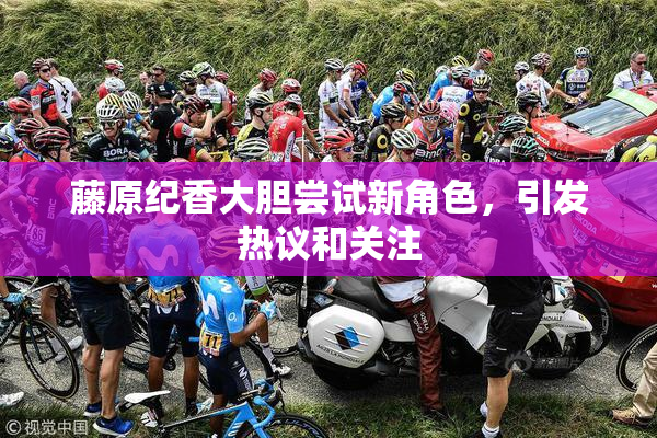 藤原纪香大胆尝试新角色，引发热议和关注