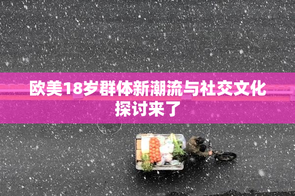 欧美18岁群体新潮流与社交文化探讨来了