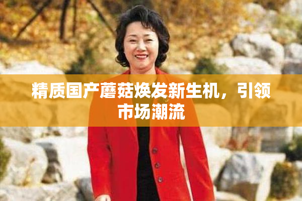 精质国产蘑菇焕发新生机，引领市场潮流
