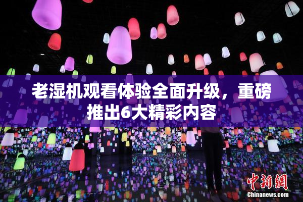 老湿机观看体验全面升级，重磅推出6大精彩内容