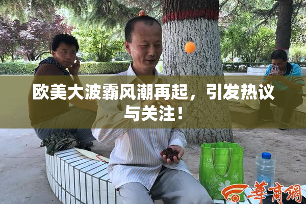 欧美大波霸风潮再起，引发热议与关注！