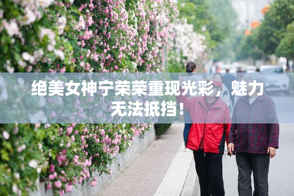 绝美女神宁荣荣重现光彩，魅力无法抵挡！