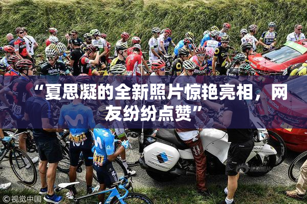 “夏思凝的全新照片惊艳亮相，网友纷纷点赞”