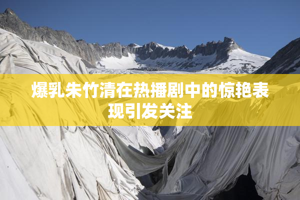 爆乳朱竹清在热播剧中的惊艳表现引发关注