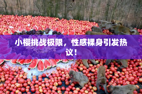 小樱挑战极限，性感裸身引发热议！