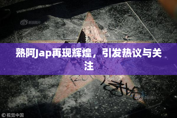 熟阿Jap再现辉煌，引发热议与关注