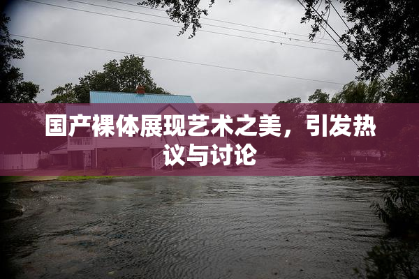 国产裸体展现艺术之美，引发热议与讨论