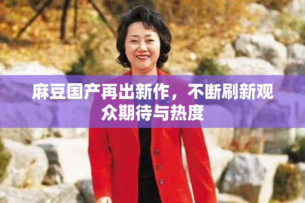 麻豆国产再出新作，不断刷新观众期待与热度
