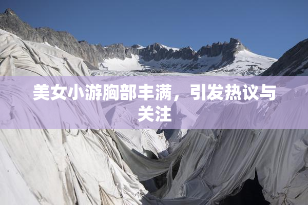 美女小游胸部丰满，引发热议与关注