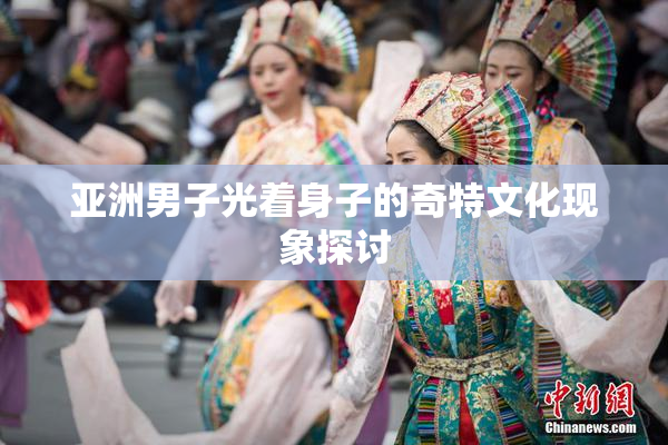 亚洲男子光着身子的奇特文化现象探讨