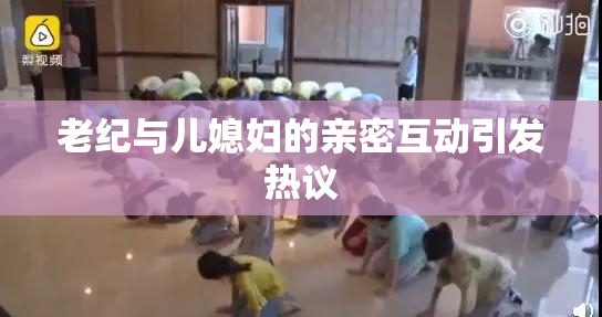老纪与儿媳妇的亲密互动引发热议