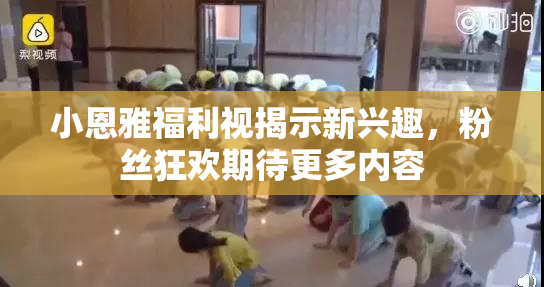 小恩雅福利视揭示新兴趣，粉丝狂欢期待更多内容
